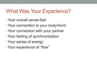 What Was Your Experience?
• Your overall sense-feel
• Your connection to your body/mind
• Your connection with your partner
• Your feeling of synchronization
• Your sense of energy
• Your experience of “flow”
 