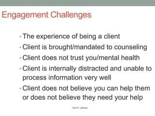 Engagement Challenges

    • The experience of being a client
    • Client is brought/mandated to counseling
    • Client does not trust you/mental health
    • Client is internally distracted and unable to
     process information very well
    • Client does not believe you can help them
     or does not believe they need your help
                      Karl D. LaRowe
 