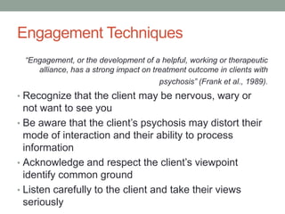 Engagement Techniques
 “Engagement, or the development of a helpful, working or therapeutic
    alliance, has a strong impact on treatment outcome in clients with
                                       psychosis” (Frank et al., 1989).
• Recognize that the client may be nervous, wary or
  not want to see you
• Be aware that the client’s psychosis may distort their
  mode of interaction and their ability to process
  information
• Acknowledge and respect the client’s viewpoint
  identify common ground
• Listen carefully to the client and take their views
  seriously
 