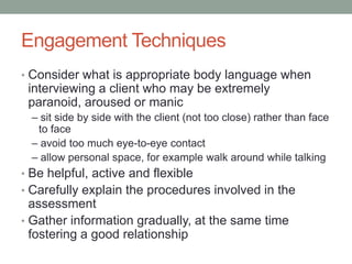 Engagement Techniques
• Consider what is appropriate body language when
 interviewing a client who may be extremely
 paranoid, aroused or manic
  – sit side by side with the client (not too close) rather than face
   to face
  – avoid too much eye-to-eye contact
  – allow personal space, for example walk around while talking
• Be helpful, active and flexible
• Carefully explain the procedures involved in the
  assessment
• Gather information gradually, at the same time
  fostering a good relationship
 