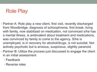Role Play

• Partner A: Role play a new client, first visit, recently discharged
  from Woodbridge, diagnosis of schizophrenia, first break, living
  with family, now stabilized on medication, not convinced s/he has
  a mental illness, is ambivalent about treatment and medications,
  was convinced by family to come to the agency. S/he is
  unemployed, is in recovery for alcohol/drugs, is not suicidal. Not
  actively psychotic but is anxious, suspicious, slightly paranoid.
• Partner B: Utilize the process just discussed to engage the client
  in an initial assessment
   • Feedback
   • Reverse roles
 