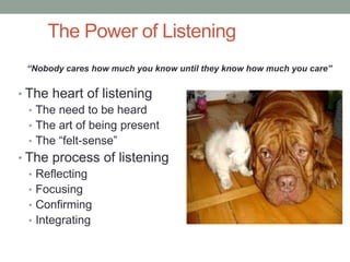 The Power of Listening
 “Nobody cares how much you know until they know how much you care”


• The heart of listening
  • The need to be heard
  • The art of being present
  • The “felt-sense”
• The process of listening
  • Reflecting
  • Focusing
  • Confirming
  • Integrating
 