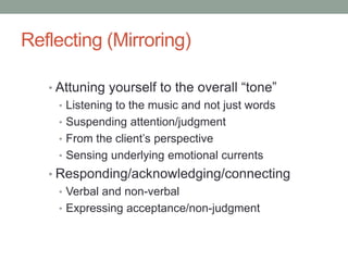 Reflecting (Mirroring)

   • Attuning yourself to the overall “tone”
     • Listening to the music and not just words
     • Suspending attention/judgment
     • From the client’s perspective
     • Sensing underlying emotional currents
   • Responding/acknowledging/connecting
     • Verbal and non-verbal
     • Expressing acceptance/non-judgment
 