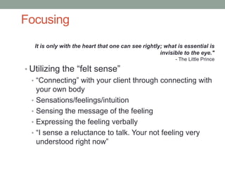 Focusing
   It is only with the heart that one can see rightly; what is essential is
                                                     invisible to the eye."
                                                           - The Little Prince

• Utilizing the “felt sense”
  • “Connecting” with your client through connecting with
    your own body
  • Sensations/feelings/intuition
  • Sensing the message of the feeling
  • Expressing the feeling verbally
  • “I sense a reluctance to talk. Your not feeling very
    understood right now”
 