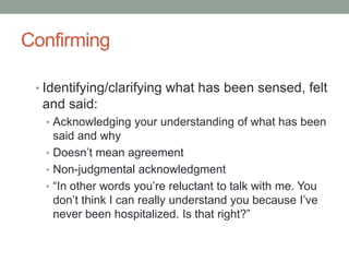 Confirming

 • Identifying/clarifying what has been sensed, felt
  and said:
  • Acknowledging your understanding of what has been
    said and why
  • Doesn’t mean agreement
  • Non-judgmental acknowledgment
  • “In other words you’re reluctant to talk with me. You
    don’t think I can really understand you because I’ve
    never been hospitalized. Is that right?”
 