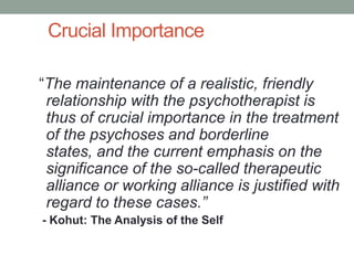 Crucial Importance

“The maintenance of a realistic, friendly
 relationship with the psychotherapist is
 thus of crucial importance in the treatment
 of the psychoses and borderline
 states, and the current emphasis on the
 significance of the so-called therapeutic
 alliance or working alliance is justified with
 regard to these cases.”
- Kohut: The Analysis of the Self
 