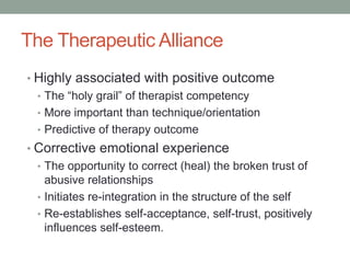 The Therapeutic Alliance
• Highly associated with positive outcome
  • The “holy grail” of therapist competency
  • More important than technique/orientation
  • Predictive of therapy outcome
• Corrective emotional experience
  • The opportunity to correct (heal) the broken trust of
    abusive relationships
  • Initiates re-integration in the structure of the self
  • Re-establishes self-acceptance, self-trust, positively
    influences self-esteem.
 