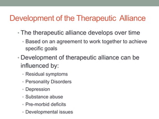 Development of the Therapeutic Alliance
  • The therapeutic alliance develops over time
   • Based on an agreement to work together to achieve
    specific goals
  • Development of therapeutic alliance can be
   influenced by:
   • Residual symptoms
   • Personality Disorders
   • Depression
   • Substance abuse
   • Pre-morbid deficits
   • Developmental issues
 