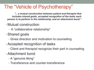 The “Vehicle of Psychotherapy”
       “…a mutual construction between patient and therapist that
     includes shared goals, accepted recognition of the tasks each
 person is to perform in the relationship, and an attachment bond.”

• Mutual construction
  • A “collaborative relationship”
• Shared goals
  • Gives direction and motivation to counseling
• Accepted recognition of tasks
  • Client and therapist recognize their part in counseling
• Attachment bond
  • A “genuine liking”
  • Transference and counter-transference
 