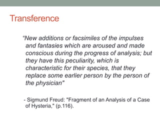 Transference

   “New additions or facsimiles of the impulses
    and fantasies which are aroused and made
    conscious during the progress of analysis; but
    they have this peculiarity, which is
    characteristic for their species, that they
    replace some earlier person by the person of
    the physician"

   - Sigmund Freud: "Fragment of an Analysis of a Case
    of Hysteria," (p.116).
 