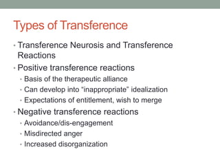 Types of Transference
• Transference Neurosis and Transference
  Reactions
• Positive transference reactions
 • Basis of the therapeutic alliance
 • Can develop into “inappropriate” idealization
 • Expectations of entitlement, wish to merge
• Negative transference reactions
  • Avoidance/dis-engagement
  • Misdirected anger
  • Increased disorganization
 