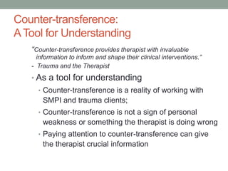 Counter-transference:
A Tool for Understanding
   “Counter-transference provides therapist with invaluable
     information to inform and shape their clinical interventions.”
   - Trauma and the Therapist
   • As a tool for understanding
     • Counter-transference is a reality of working with
       SMPI and trauma clients;
     • Counter-transference is not a sign of personal
       weakness or something the therapist is doing wrong
     • Paying attention to counter-transference can give
       the therapist crucial information
 