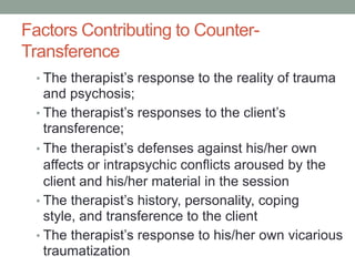 Factors Contributing to Counter-
Transference
 • The therapist’s response to the reality of trauma
   and psychosis;
 • The therapist’s responses to the client’s
   transference;
 • The therapist’s defenses against his/her own
   affects or intrapsychic conflicts aroused by the
   client and his/her material in the session
 • The therapist’s history, personality, coping
   style, and transference to the client
 • The therapist’s response to his/her own vicarious
   traumatization
 