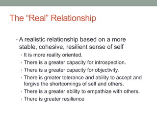 The “Real” Relationship

 • A realistic relationship based on a more
  stable, cohesive, resilient sense of self
  • It is more reality oriented.
  • There is a greater capacity for introspection.
  • There is a greater capacity for objectivity.
  • There is greater tolerance and ability to accept and
    forgive the shortcomings of self and others.
  • There is a greater ability to empathize with others.
  • There is greater resilience
 