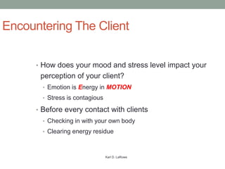 Encountering The Client

      • How does your mood and stress level impact your
       perception of your client?
        • Emotion is Energy in MOTION
        • Stress is contagious

      • Before every contact with clients
        • Checking in with your own body
        • Clearing energy residue



                                 Karl D. LaRowe
 