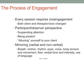 The Process of Engagement

     • Every session requires (re)engagement
      • Both client and therapist have changed
     • Participant/observer perspective
      • Suspending attention
      • Being present
      • “Attuning” yourself to your client
     • Mirroring (verbal and non-verbal)
      • Breath, motion, rhythm, eyes, voice, body tension
       and movement, flow, verbal tone and intensity, use
       of language
                          Karl D. LaRowe
 