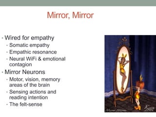 Mirror, Mirror

• Wired for empathy
  • Somatic empathy
  • Empathic resonance
  • Neural WiFi & emotional
    contagion
• Mirror Neurons
  • Motor, vision, memory
    areas of the brain
  • Sensing actions and
    reading intention
  • The felt-sense
 