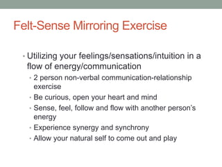 Felt-Sense Mirroring Exercise

 • Utilizing your feelings/sensations/intuition in a
  flow of energy/communication
  • 2 person non-verbal communication-relationship
      exercise
  •   Be curious, open your heart and mind
  •   Sense, feel, follow and flow with another person’s
      energy
  •   Experience synergy and synchrony
  •   Allow your natural self to come out and play
 