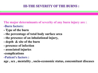 The major determinants of severity of any burn injury are :
-Burn factors:
- Type of the burn
- the percentage of total body surface area
- the presence of an inhalational injury,
- depth & site of the burn
- presence of infection
- associated injuries
-complications
-Patient's factors :
age , sex , mentality , socio-economic status, concomitant diseases

 