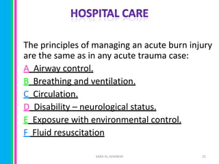 The principles of managing an acute burn injury
are the same as in any acute trauma case:
A Airway control.
B Breathing and ventilation.
C Circulation.
D Disability – neurological status.
E Exposure with environmental control.
F Fluid resuscitation
SARA AL-GHANEM

25

 