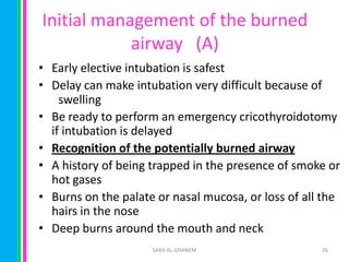 Initial management of the burned
airway (A)
• Early elective intubation is safest
• Delay can make intubation very difficult because of
 swelling
• Be ready to perform an emergency cricothyroidotomy
if intubation is delayed
• Recognition of the potentially burned airway
• A history of being trapped in the presence of smoke or
hot gases
• Burns on the palate or nasal mucosa, or loss of all the
hairs in the nose
• Deep burns around the mouth and neck
SARA AL-GHANEM

26

 