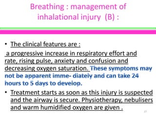 Breathing : management of
inhalational injury (B) :
• The clinical features are :
a progressive increase in respiratory effort and
rate, rising pulse, anxiety and confusion and
decreasing oxygen saturation.

• Treatment starts as soon as this injury is suspected
and the airway is secure. Physiotherapy, nebulisers
and warm humidified oxygen are given .
27

 