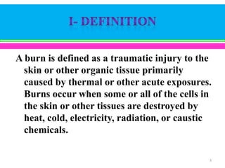 A burn is defined as a traumatic injury to the
skin or other organic tissue primarily
caused by thermal or other acute exposures.
Burns occur when some or all of the cells in
the skin or other tissues are destroyed by
heat, cold, electricity, radiation, or caustic
chemicals.
3

 