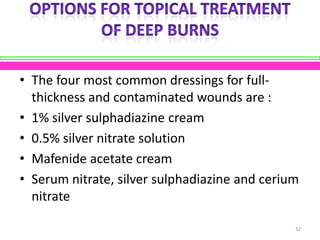 • The four most common dressings for fullthickness and contaminated wounds are :
• 1% silver sulphadiazine cream
• 0.5% silver nitrate solution
• Mafenide acetate cream
• Serum nitrate, silver sulphadiazine and cerium
nitrate
32

 