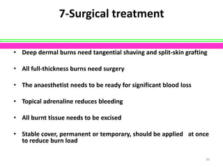 7-Surgical treatment
• Deep dermal burns need tangential shaving and split-skin grafting
• All full-thickness burns need surgery
• The anaesthetist needs to be ready for significant blood loss
• Topical adrenaline reduces bleeding
• All burnt tissue needs to be excised
• Stable cover, permanent or temporary, should be applied  at once
to reduce burn load
36

 