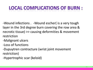-Wound infections . -Wound escher( is a very tough
layer in the 3rd degree burn covering the row area &
necrotic tissue) >> causing deformities & movement
restriction
-Malignant ulcers
-Loss of functions
-Dupuytren contracture (wrist joint movement
restriction)
-Hypertrophic scar (keloid)
40

 