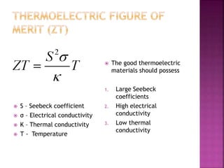  The good thermoelectric
materials should possess
1. Large Seebeck
coefficients
2. High electrical
conductivity
3. Low thermal
conductivity
 Ѕ – Seebeck coefficient
 σ – Electrical conductivity
 Κ – Thermal conductivity
 Т - Temperature
 