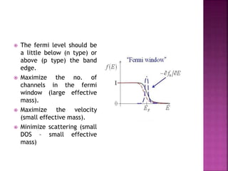 The fermi level should be
a little below (n type) or
above (p type) the band
edge.
 Maximize the no. of
channels in the fermi
window (large effective
mass).
 Maximize the velocity
(small effective mass).
 Minimize scattering (small
DOS – small effective
mass)
 
