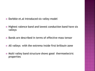  Darbble et.al introduced six valley model
 Highest valence band and lowest conduction band have six
valleys
 Bands are described in terms of effective mass tensor
 All valleys with the extrema inside first brillouin zone
 Multi valley band structure shows good thermoelectric
properties
 