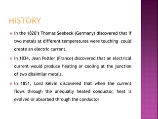  In the 1820’s Thomas Seebeck (Germany) discovered that if
two metals at different temperatures were touching could
create an electric current.
 In 1834, Jean Peltier (France) discovered that an electrical
current would produce heating or cooling at the junction
of two dissimilar metals.
 In 1851, Lord Kelvin discovered that when the current
flows through the unequally heated conductor, heat is
evolved or absorbed through the conductor
 