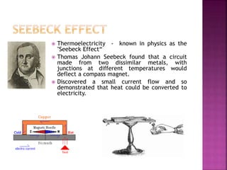  Thermoelectricity - known in physics as the
"Seebeck Effect“
 Thomas Johann Seebeck found that a circuit
made from two dissimilar metals, with
junctions at different temperatures would
deflect a compass magnet.
 Discovered a small current flow and so
demonstrated that heat could be converted to
electricity.
 