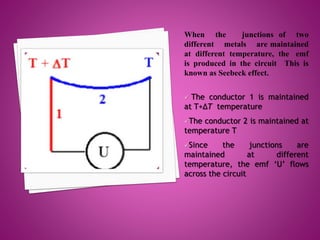 When the junctions of two
different metals are maintained
at different temperature, the emf
is produced in the circuit This is
known as Seebeck effect.
 The conductor 1 is maintained
at T+∆T temperature
The conductor 2 is maintained at
temperature T
Since the junctions are
maintained at different
temperature, the emf ‘U’ flows
across the circuit
 