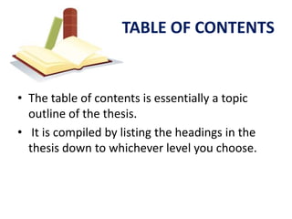 TABLE OF CONTENTS


• The table of contents is essentially a topic
  outline of the thesis.
• It is compiled by listing the headings in the
  thesis down to whichever level you choose.
 