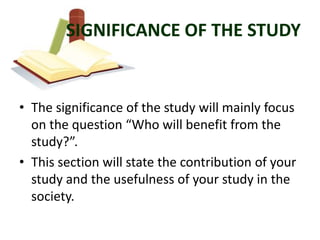 SIGNIFICANCE OF THE STUDY


• The significance of the study will mainly focus
  on the question “Who will benefit from the
  study?”.
• This section will state the contribution of your
  study and the usefulness of your study in the
  society.
 