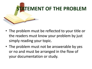 STATEMENT OF THE PROBLEM


• The problem must be reflected to your title or
  the readers must know your problem by just
  simply reading your topic.
• The problem must not be answerable by yes
  or no and must be arranged in the flow of
  your documentation or study.
 
