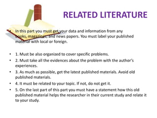 RELATED LITERATURE
• In this part you must get your data and information from any
  books, magazines, and news papers. You must label your published
  material with local or foreign.

• 1. Must be also organized to cover specific problems.
• 2. Must take all the evidences about the problem with the author’s
  experiences.
• 3. As much as possible, get the latest published materials. Avoid old
  published materials.
• 4. It must be related to your topic. If not, do not get it.
• 5. On the last part of this part you must have a statement how this old
  published material helps the researcher in their current study and relate it
  to your study.
 
