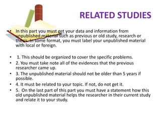 RELATED STUDIES
• In this part you must get your data and information from
  unpublished material such as previous or old study, research or
  thesis. In some format, you must label your unpublished material
  with local or foreign.

• 1. This should be organized to cover the specific problems.
• 2. You must take note all of the evidences that the previous
  researcher came up.
• 3. The unpublished material should not be older than 5 years if
  possible.
• 4. It must be related to your topic. If not, do not get it.
• 5. On the last part of this part you must have a statement how this
  old unpublished material helps the researcher in their current study
  and relate it to your study.
 