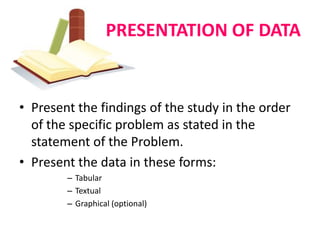 PRESENTATION OF DATA


• Present the findings of the study in the order
  of the specific problem as stated in the
  statement of the Problem.
• Present the data in these forms:
        – Tabular
        – Textual
        – Graphical (optional)
 