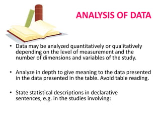 ANALYSIS OF DATA


• Data may be analyzed quantitatively or qualitatively
  depending on the level of measurement and the
  number of dimensions and variables of the study.

• Analyze in depth to give meaning to the data presented
  in the data presented in the table. Avoid table reading.

• State statistical descriptions in declarative
  sentences, e.g. in the studies involving:
 