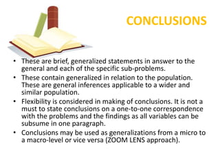 CONCLUSIONS

• These are brief, generalized statements in answer to the
  general and each of the specific sub-problems.
• These contain generalized in relation to the population.
  These are general inferences applicable to a wider and
  similar population.
• Flexibility is considered in making of conclusions. It is not a
  must to state conclusions on a one-to-one correspondence
  with the problems and the findings as all variables can be
  subsume in one paragraph.
• Conclusions may be used as generalizations from a micro to
  a macro-level or vice versa (ZOOM LENS approach).
 