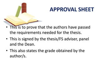 APPROVAL SHEET

• This is to prove that the authors have passed
  the requirements needed for the thesis.
• This is signed by the thesis/FS adviser, panel
  and the Dean.
• This also states the grade obtained by the
  author/s.
 