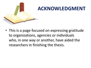 ACKNOWLEDGMENT


• This is a page focused on expressing gratitude
  to organizations, agencies or individuals
  who, in one way or another, have aided the
  researchers in finishing the thesis.
 