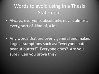 Words to avoid using in a Thesis StatementAlways, everyone, absolutely, never, almost, every, sort of, kind of, a lot.Any words that are overly general and makes large assumptions such as: “everyone hates peanut butter!”  Everyone does?  Are you sure?  Can you prove this?