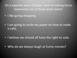 On a separate piece of paper, work at making thesis statements out of these weak claims!I like going shopping.I am going to write my paper on how to make a cake.I believe we should all have the right to vote.Why do we always laugh at funny movies? 