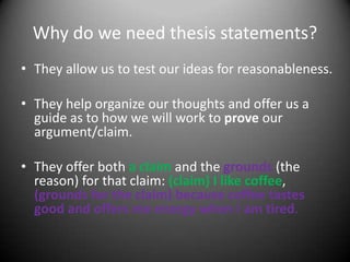 Why do we need thesis statements?They allow us to test our ideas for reasonableness.They help organize our thoughts and offer us a guide as to how we will work to prove our argument/claim.They offer both a claim and the grounds(the reason) for that claim: (claim) I like coffee, (grounds for the claim) because coffee tastes good and offers me energy when I am tired.