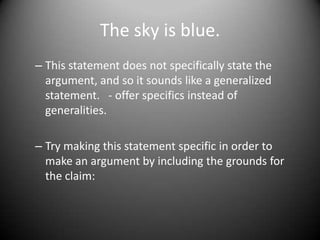The sky is blue.This statement does not specifically state the argument, and so it sounds like a generalized statement.   - offer specifics instead of generalities. Try making this statement specific in order to make an argument by including the grounds for the claim:  